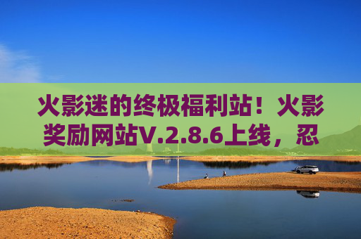 火影迷的终极福利站！火影奖励网站V.2.8.6上线，忍界任务升级，奖励拿到手软