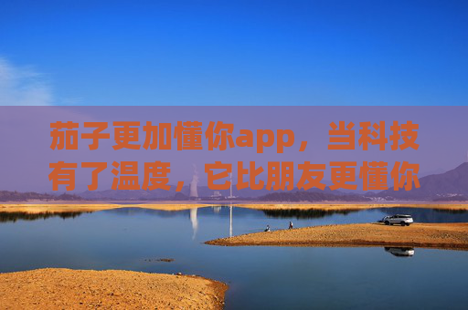 茄子更加懂你app，当科技有了温度，它比朋友更懂你的小情绪，茄子更加懂你app，科技有温度，懂你小情绪