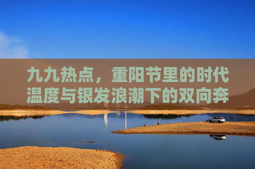 九九热点，重阳节里的时代温度与银发浪潮下的双向奔赴，重阳节，银发浪潮里的双向奔赴与时代温度