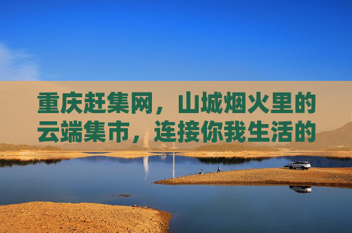 重庆赶集网，山城烟火里的云端集市，连接你我生活的便民纽带，重庆赶集网，山城烟火云端集市，便民生活纽带