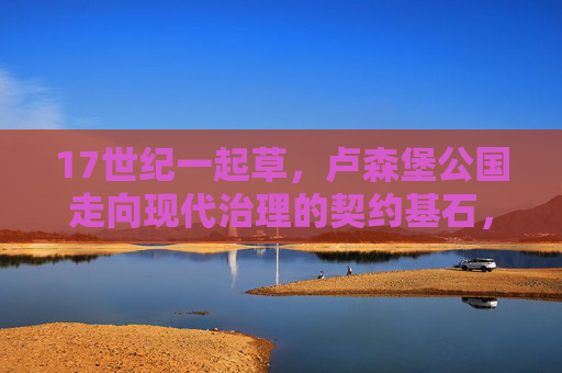 17世纪一起草，卢森堡公国走向现代治理的契约基石，17世纪卢森堡公国现代治理的契约基石