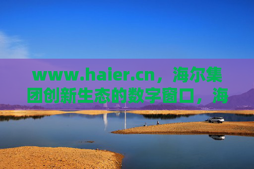 www.haier.cn，海尔集团创新生态的数字窗口，海尔集团创新生态的数字窗口
