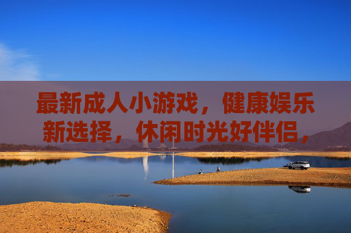 最新成人小游戏,健康娱乐新选择,休闲时光好伴侣,成人小游戏,健康娱乐休闲伴侣 最新成人小游戏,健康娱乐新选择,休闲时光好伴侣,成人小游戏,健康娱乐休闲伴侣