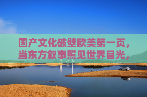 国产文化破壁欧美第一页,当东方叙事照见世界目光,东方叙事破壁欧美首页,国产文化照见世界目光 国产文化破壁欧美第一页,当东方叙事照见世界目光,东方叙事破壁欧美首页,国产文化照见世界目光