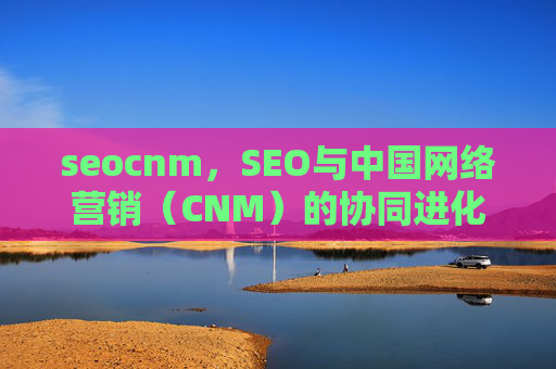 seocnm,SEO与中国网络营销(CNM)的协同进化与实战价值,SEO与CNM的协同进化及实战价值 seocnm,SEO与中国网络营销(CNM)的协同进化与实战价值,SEO与CNM的协同进化及实战价值