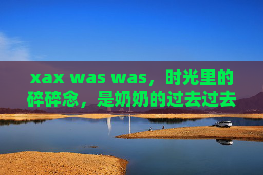 xax was was，时光里的碎碎念，是奶奶的过去过去，时光里的奶奶碎碎念