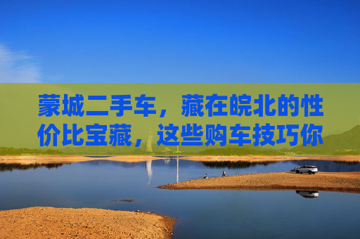 蒙城二手车,藏在皖北的性价比宝藏,这些购车技巧你该知道!皖北性价比宝藏,蒙城二手车购车技巧 蒙城二手车,藏在皖北的性价比宝藏,这些购车技巧你该知道!皖北性价比宝藏,蒙城二手车购车技巧