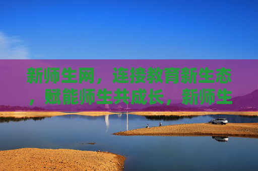 新师生网，连接教育新生态，赋能师生共成长，新师生网，连接教育新生态，赋能师生共成长