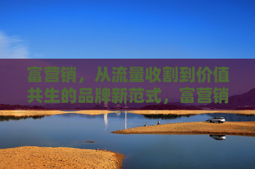 富营销，从流量收割到价值共生的品牌新范式，富营销，从流量收割到价值共生的品牌新范式