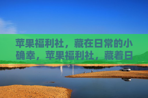 苹果福利社，藏在日常的小确幸，苹果福利社，藏着日常的小确幸