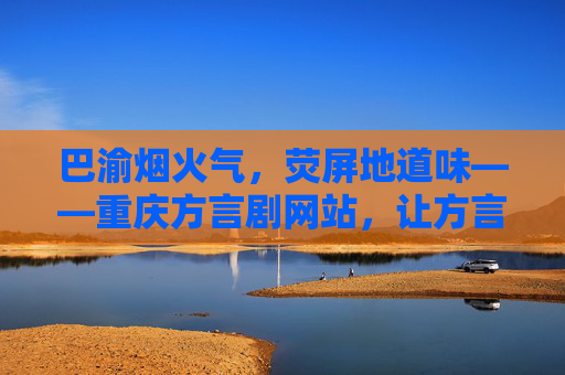 巴渝烟火气，荧屏地道味——重庆方言剧网站，让方言文化在云端活起来，重庆方言剧网站，云端绽放巴渝烟火味