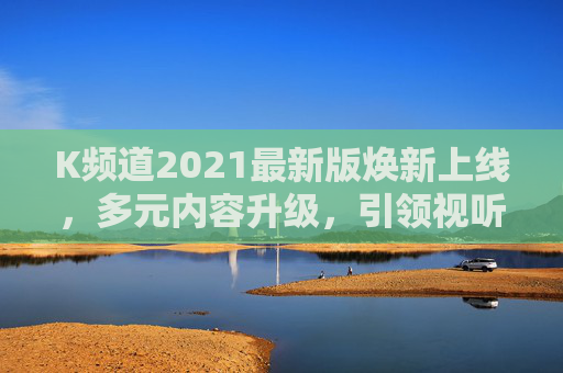 K频道2021最新版焕新上线,多元内容升级,引领视听新体验,K频道2021最新版焕新上线,多元内容升级引领视听新体验 K频道2021最新版焕新上线,多元内容升级,引领视听新体验,K频道2021最新版焕新上线,多元内容升级引领视听新体验
