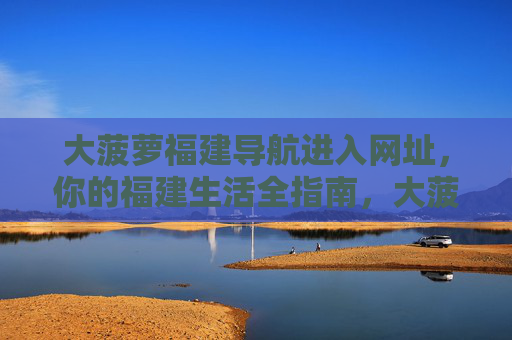 大菠萝福建导航进入网址，你的福建生活全指南，大菠萝福建导航，你的福建生活全指南