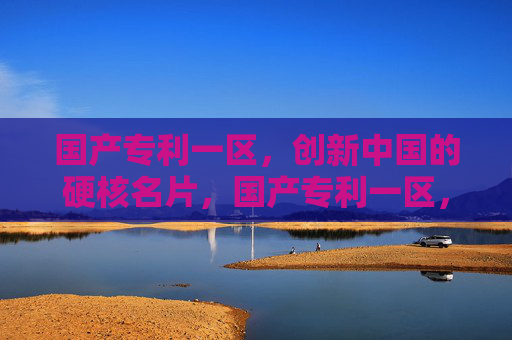 国产专利一区,创新中国的硬核名片,国产专利一区,创新中国的硬核名片 国产专利一区,创新中国的硬核名片,国产专利一区,创新中国的硬核名片