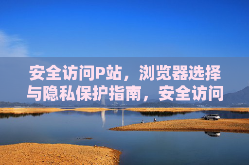 安全访问P站,浏览器选择与隐私保护指南,安全访问P站,浏览器选择与隐私保护指南 安全访问P站,浏览器选择与隐私保护指南,安全访问P站,浏览器选择与隐私保护指南