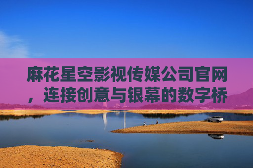麻花星空影视传媒公司官网，连接创意与银幕的数字桥梁，麻花星空影视传媒官网，创意与银幕的数字桥梁