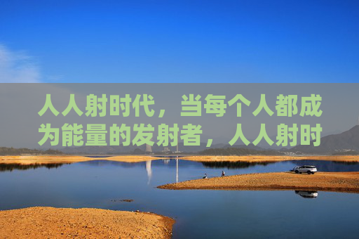人人射时代,当每个人都成为能量的发射者,人人射时代,能量个体的觉醒 人人射时代,当每个人都成为能量的发射者,人人射时代,能量个体的觉醒