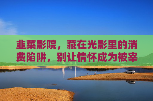 韭菜影院，藏在光影里的消费陷阱，别让情怀成为被宰的理由，韭菜影院，藏在光影里的消费陷阱