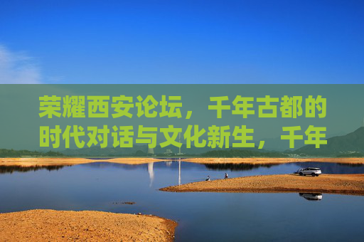 荣耀西安论坛，千年古都的时代对话与文化新生，千年古都的时代对话与文化新生