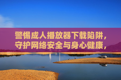 警惕成人播放器下载陷阱，守护网络安全与身心健康，警惕成人播放器下载陷阱，守护网络安全与身心健康