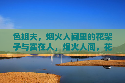 色姐夫，烟火人间里的花架子与实在人，烟火人间，花架子的浮华与实在人的真实