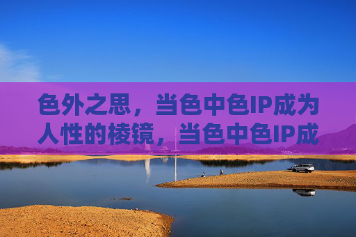 色外之思，当色中色IP成为人性的棱镜，当色中色IP成为人性的棱镜，色外之思