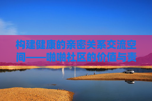 构建健康的亲密关系交流空间——啪啪社区的价值与责任，啪啪社区构建健康亲密关系交流空间的价值与责任