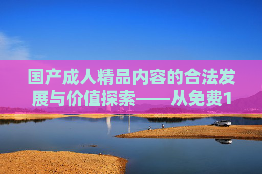 国产成人精品内容的合法发展与价值探索——从免费1区看文化供给的精细化升级,国产成人精品内容的合法发展与价值探索,从免费1区看文化供给精细化升级 国产成人精品内容的合法发展与价值探索——从免费1区看文化供给的精细化升级,国产成人精品内容的合法发展与价值探索,从免费1区看文化供给精细化升级