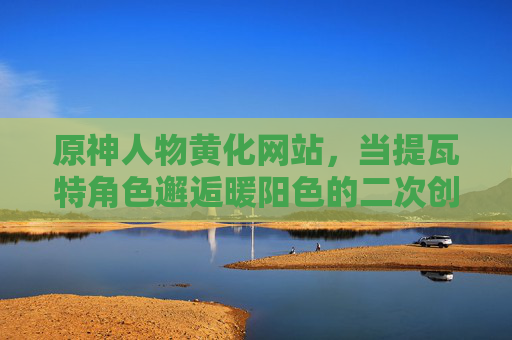 原神人物黄化网站,当提瓦特角色邂逅暖阳色的二次创作美学,提瓦特角色邂逅暖阳色,原神二次创作美学 原神人物黄化网站,当提瓦特角色邂逅暖阳色的二次创作美学,提瓦特角色邂逅暖阳色,原神二次创作美学