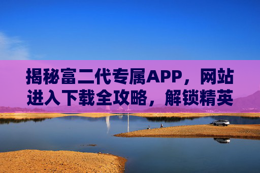 揭秘富二代专属APP,网站进入下载全攻略,解锁精英社交新体验,揭秘富二代专属APP,下载攻略解锁精英社交新体验 揭秘富二代专属APP,网站进入下载全攻略,解锁精英社交新体验,揭秘富二代专属APP,下载攻略解锁精英社交新体验