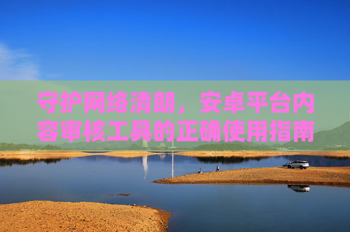 守护网络清朗,安卓平台内容审核工具的正确使用指南,守护网络清朗,安卓平台内容审核工具正确使用指南 守护网络清朗,安卓平台内容审核工具的正确使用指南,守护网络清朗,安卓平台内容审核工具正确使用指南