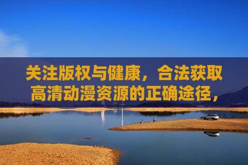 关注版权与健康,合法获取高清动漫资源的正确途径,合法获取高清动漫资源,版权与健康的正确途径 关注版权与健康,合法获取高清动漫资源的正确途径,合法获取高清动漫资源,版权与健康的正确途径