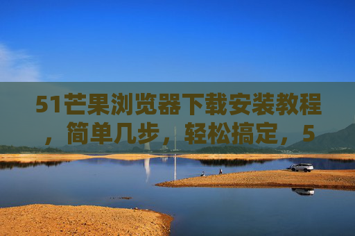 51芒果浏览器下载安装教程，简单几步，轻松搞定，51芒果浏览器下载安装教程，简单几步轻松搞定
