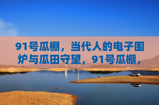 91号瓜棚,当代人的电子围炉与瓜田守望,91号瓜棚,电子围炉与瓜田守望 91号瓜棚,当代人的电子围炉与瓜田守望,91号瓜棚,电子围炉与瓜田守望