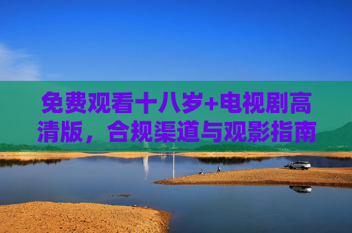 免费观看十八岁+电视剧高清版,合规渠道与观影指南,免费观看十八岁+电视剧高清版,合规渠道与观影指南 免费观看十八岁+电视剧高清版,合规渠道与观影指南,免费观看十八岁+电视剧高清版,合规渠道与观影指南