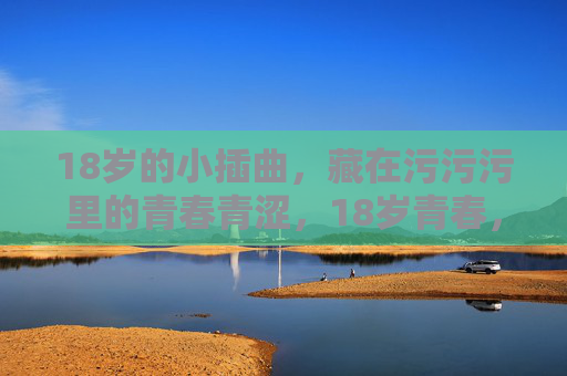 18岁的小插曲,藏在污污污里的青春青涩,18岁青春,藏在污污污里的青涩小插曲 18岁的小插曲,藏在污污污里的青春青涩,18岁青春,藏在污污污里的青涩小插曲