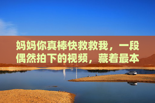 妈妈你真棒快救救我，一段偶然拍下的视频，藏着最本能的母爱，妈妈你真棒快救救我，偶然视频里的本能母爱