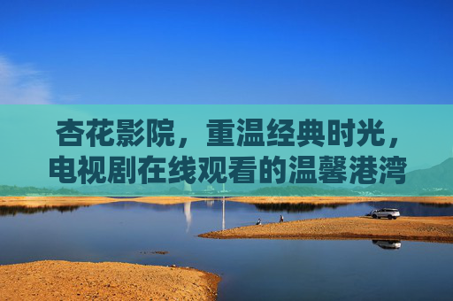 杏花影院,重温经典时光,电视剧在线观看的温馨港湾 杏花影院,重温经典时光,电视剧在线观看的温馨港湾