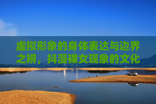 虚拟形象的身体表达与边界之辨,抖漫裸女现象的文化反思,抖漫裸女现象,虚拟形象身体表达与边界的文化反思 虚拟形象的身体表达与边界之辨,抖漫裸女现象的文化反思,抖漫裸女现象,虚拟形象身体表达与边界的文化反思