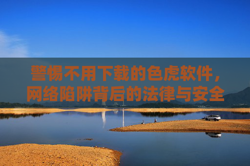 警惕不用下载的色虎软件,网络陷阱背后的法律与安全风险,警惕免下载色虎软件,网络陷阱背后的法律与安全风险 警惕不用下载的色虎软件,网络陷阱背后的法律与安全风险,警惕免下载色虎软件,网络陷阱背后的法律与安全风险