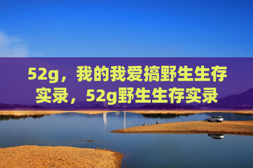 52g,我的我爱搞野生生存实录,52g野生生存实录 52g,我的我爱搞野生生存实录,52g野生生存实录
