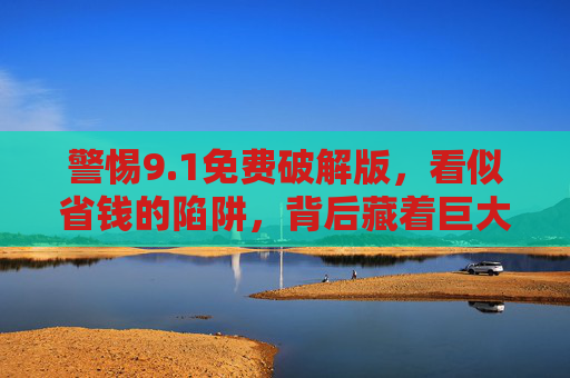 警惕9.1免费破解版,看似省钱的陷阱,背后藏着巨大风险,警惕9.1免费破解版,省钱陷阱暗藏巨大风险 警惕9.1免费破解版,看似省钱的陷阱,背后藏着巨大风险,警惕9.1免费破解版,省钱陷阱暗藏巨大风险