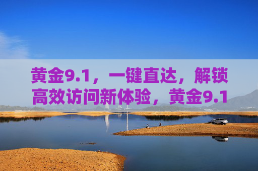 黄金9.1,一键直达,解锁高效访问新体验,黄金9.1,一键直达解锁高效访问新体验 黄金9.1,一键直达,解锁高效访问新体验,黄金9.1,一键直达解锁高效访问新体验