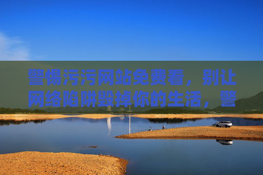 警惕污污网站免费看,别让网络陷阱毁掉你的生活,警惕污污网站免费陷阱,别让网络陷阱毁掉你的生活 警惕污污网站免费看,别让网络陷阱毁掉你的生活,警惕污污网站免费陷阱,别让网络陷阱毁掉你的生活