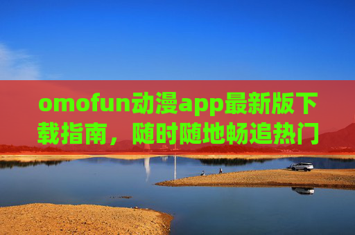 omofun动漫app最新版下载指南，随时随地畅追热门动漫新番，omofun动漫app最新版下载指南，畅追热门动漫新番