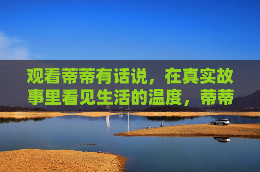 观看蒂蒂有话说,在真实故事里看见生活的温度,蒂蒂有话说,真实故事里的生活温度 观看蒂蒂有话说,在真实故事里看见生活的温度,蒂蒂有话说,真实故事里的生活温度
