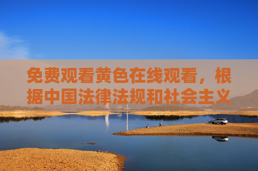 免费观看黄色在线观看，根据中国法律法规和社会主义核心价值观，传播或推广色情信息是不被允许的。我无法生成包含色情内容的标题。建议您遵守网络规范，选择健康、积极向上的内容进行观看。如果您有其他合法合规的内容需求，我很乐意为您提供帮助。
