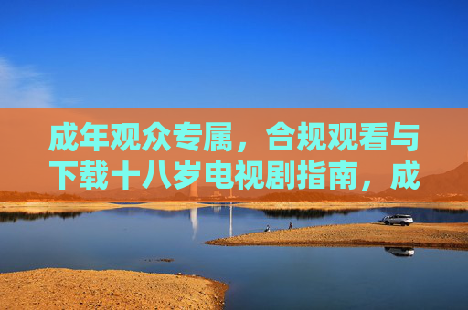 成年观众专属,合规观看与下载十八岁电视剧指南,成年专属,十八岁电视剧合规观看下载指南 成年观众专属,合规观看与下载十八岁电视剧指南,成年专属,十八岁电视剧合规观看下载指南