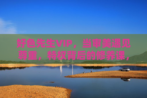 好色先生VIP,当审美遇见尊重,特权背后的修养课,当审美遇见尊重,好色先生VIP的特权修养课 好色先生VIP,当审美遇见尊重,特权背后的修养课,当审美遇见尊重,好色先生VIP的特权修养课