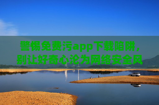 警惕免费污app下载陷阱,别让好奇心沦为网络安全风险,警惕免费污app下载陷阱,别让好奇心沦为网络安全风险 警惕免费污app下载陷阱,别让好奇心沦为网络安全风险,警惕免费污app下载陷阱,别让好奇心沦为网络安全风险